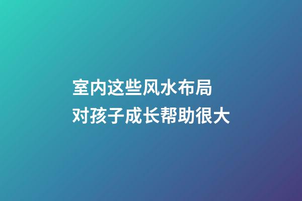 室内这些风水布局 对孩子成长帮助很大